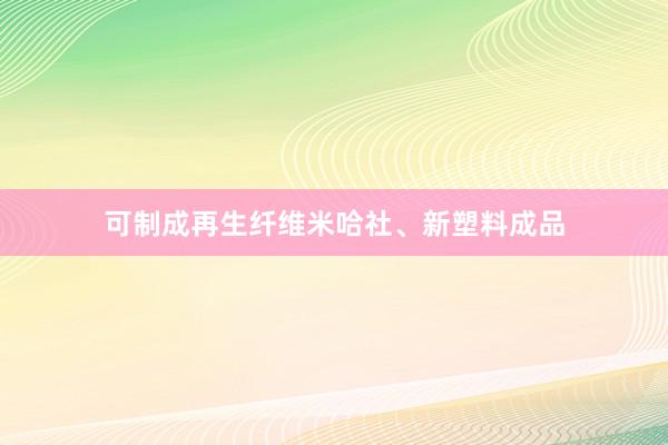 可制成再生纤维米哈社、新塑料成品