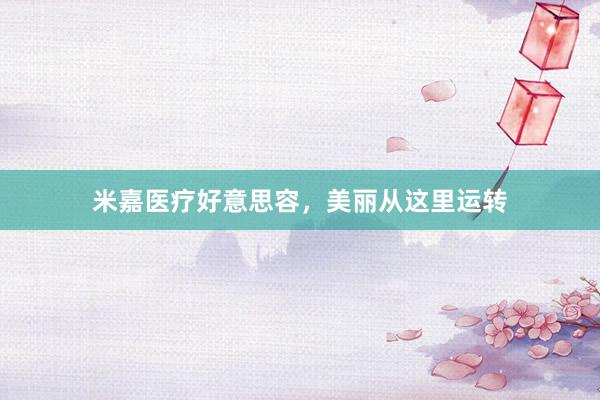 米嘉医疗好意思容，美丽从这里运转